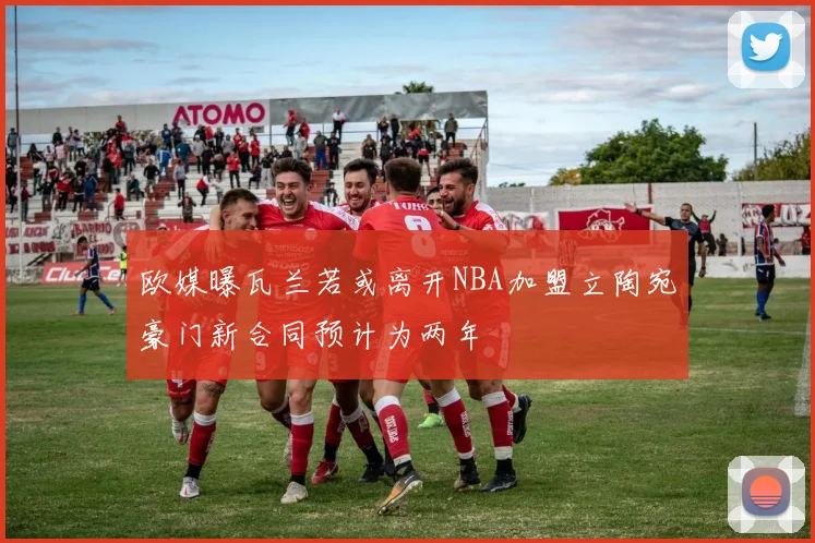欧媒曝瓦兰若或离开NBA加盟立陶宛豪门新合同预计为两年