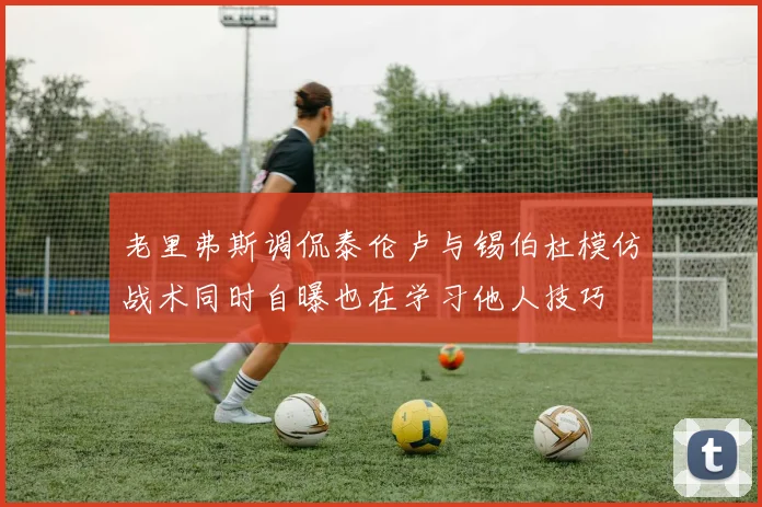 老里弗斯调侃泰伦卢与锡伯杜模仿战术同时自曝也在学习他人技巧