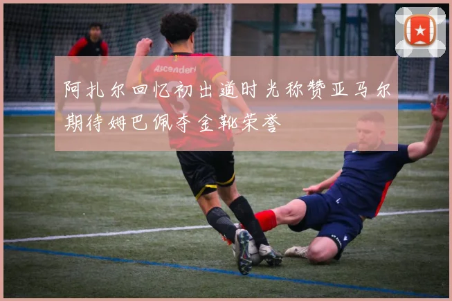 阿扎尔回忆初出道时光称赞亚马尔期待姆巴佩夺金靴荣誉