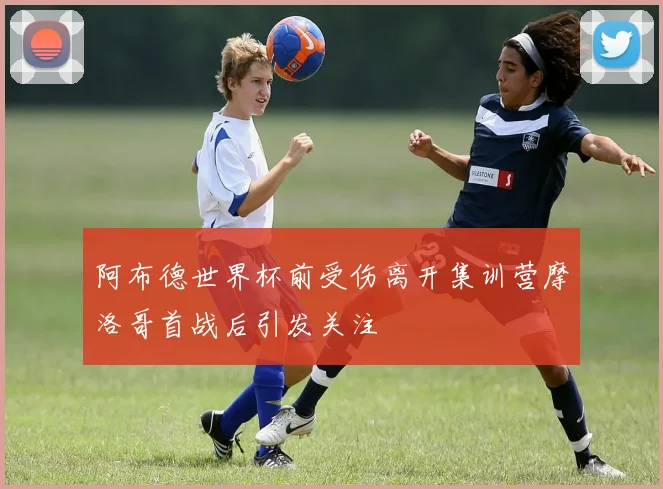阿布德世界杯前受伤离开集训营摩洛哥首战后引发关注
