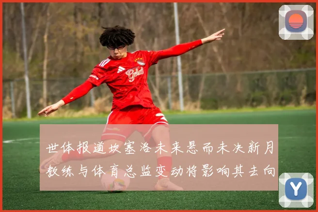 世体报道坎塞洛未来悬而未决新月教练与体育总监变动将影响其去向