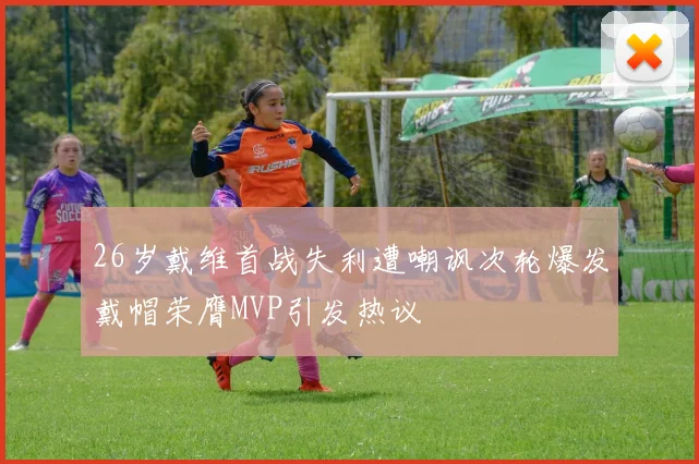 26岁戴维首战失利遭嘲讽次轮爆发戴帽荣膺MVP引发热议