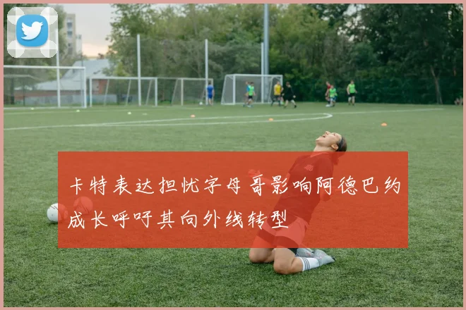 卡特表达担忧字母哥影响阿德巴约成长呼吁其向外线转型