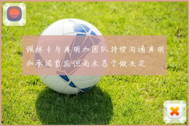 佩林卡与库明加团队持续沟通库明加承诺首发但尚未急于做决定