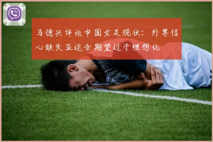 马德兴评论中国女足现状：外界信心缺失亚运会期望过于理想化
