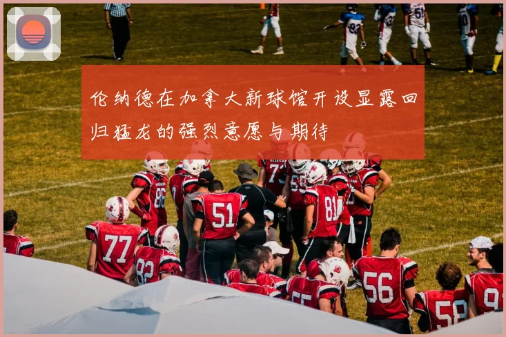 伦纳德在加拿大新球馆开设显露回归猛龙的强烈意愿与期待