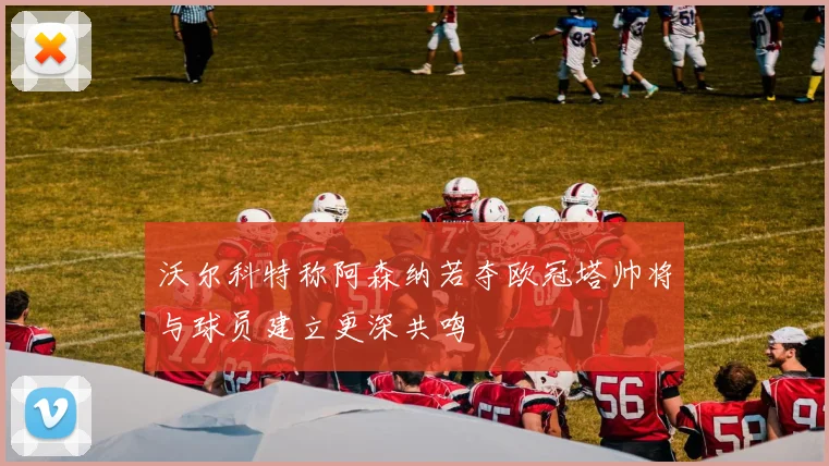 沃尔科特称阿森纳若夺欧冠塔帅将与球员建立更深共鸣