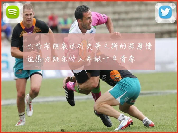 杰伦布朗表达对史蒂文斯的深厚情谊愿为凯尔特人奉献十年青春