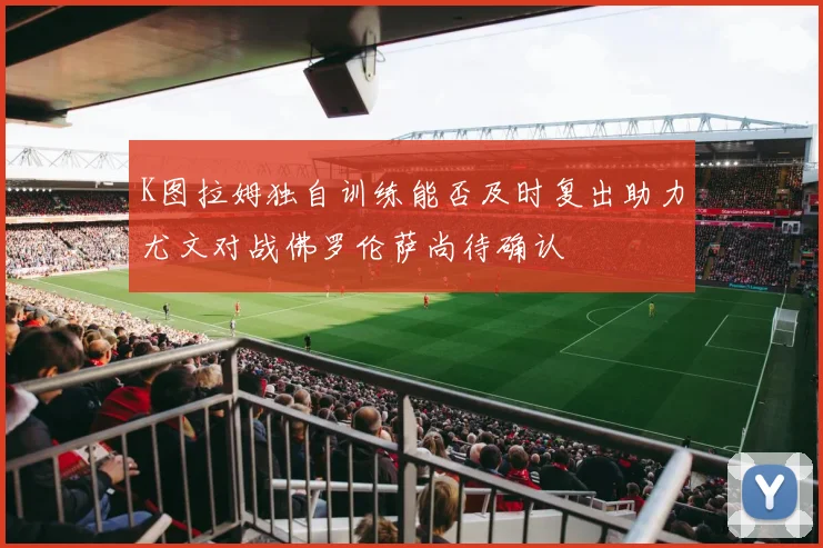 K图拉姆独自训练能否及时复出助力尤文对战佛罗伦萨尚待确认