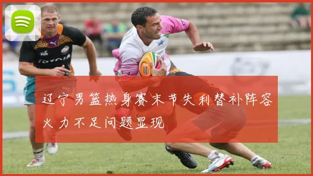 辽宁男篮热身赛末节失利替补阵容火力不足问题显现