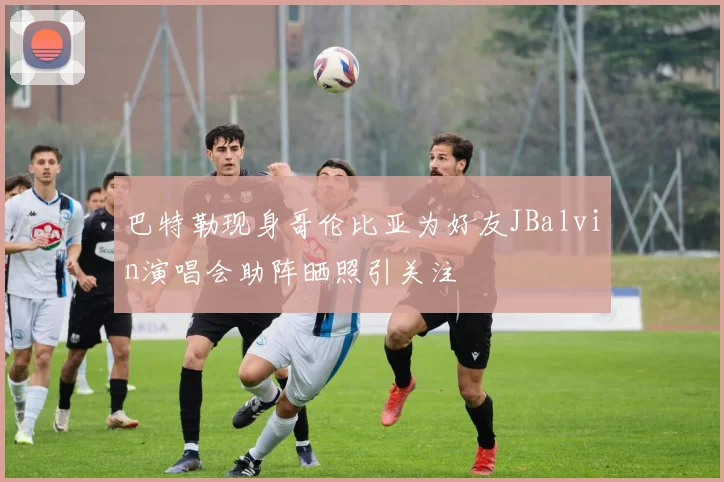 巴特勒现身哥伦比亚为好友JBalvin演唱会助阵晒照引关注
