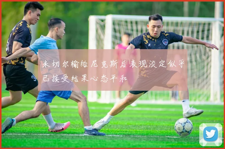 米切尔输给尼克斯后表现淡定似乎已接受结果心态平和