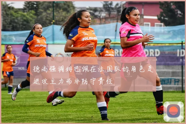 德尚强调姆巴佩在法国队的角色是进攻主力而非防守责任