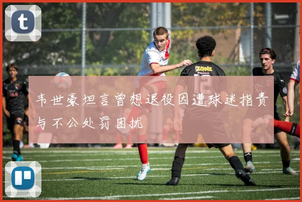 韦世豪坦言曾想退役因遭球迷指责与不公处罚困扰