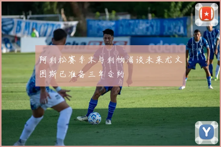 阿利松赛季末与利物浦谈未来尤文图斯已准备三年合约