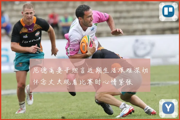 厄德高妻子坦言近期生活艰难深切怀念丈夫观看比赛时心情紧张