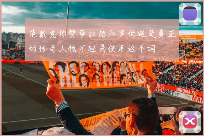 范戴克称赞萨拉赫和罗伯逊是真正的传奇人物不轻易使用这个词