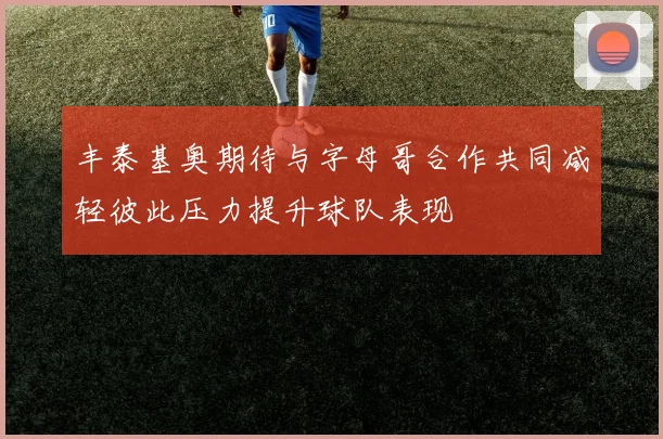 丰泰基奥期待与字母哥合作共同减轻彼此压力提升球队表现