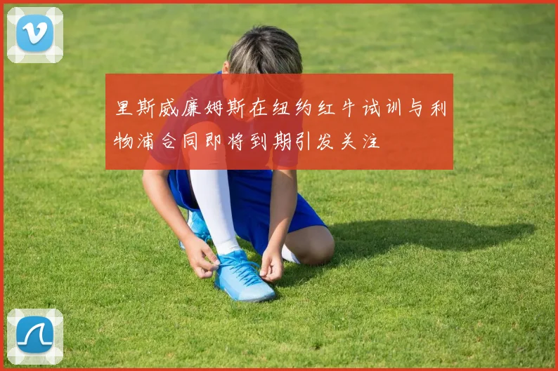 里斯威廉姆斯在纽约红牛试训与利物浦合同即将到期引发关注