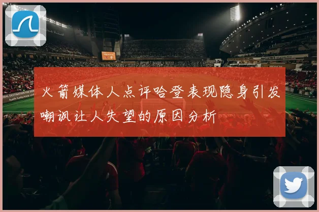 火箭媒体人点评哈登表现隐身引发嘲讽让人失望的原因分析