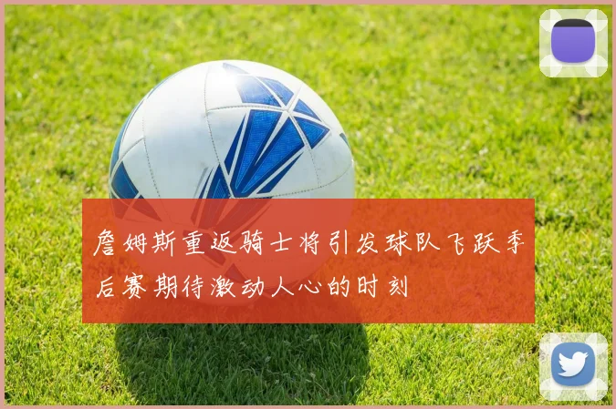 詹姆斯重返骑士将引发球队飞跃季后赛期待激动人心的时刻