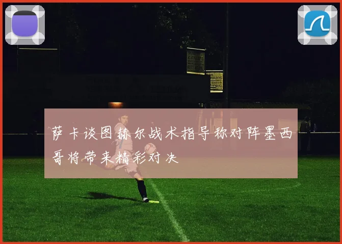 萨卡谈图赫尔战术指导称对阵墨西哥将带来精彩对决