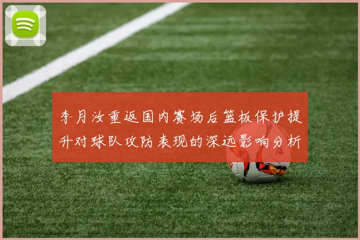 李月汝重返国内赛场后篮板保护提升对球队攻防表现的深远影响分析