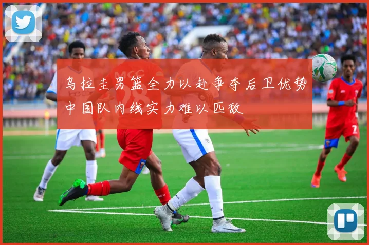 乌拉圭男篮全力以赴争夺后卫优势中国队内线实力难以匹敌